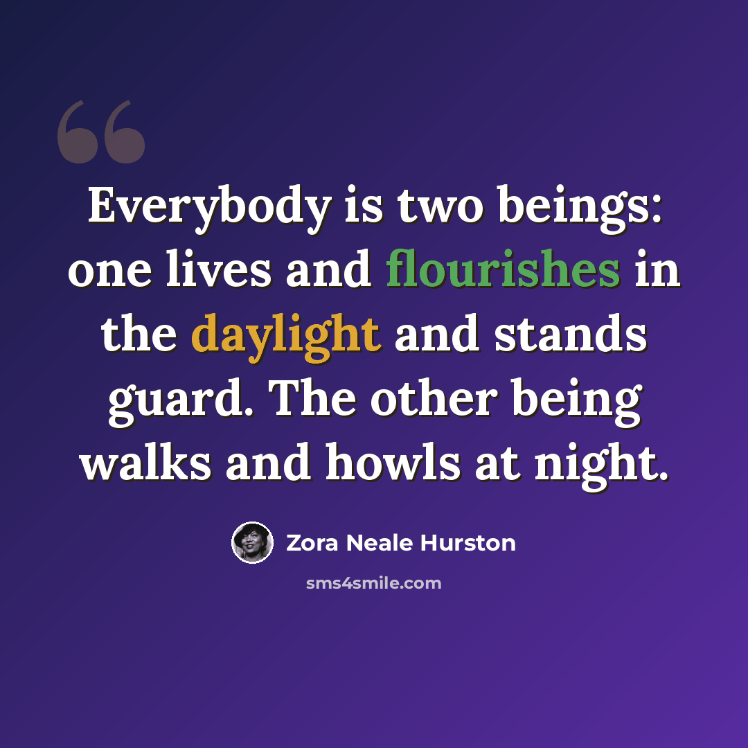 “Everybody is two beings: one lives and flourishes in the daylight and stands guard. The other being walks and howls at night.” quote by Zora Neale Hurston