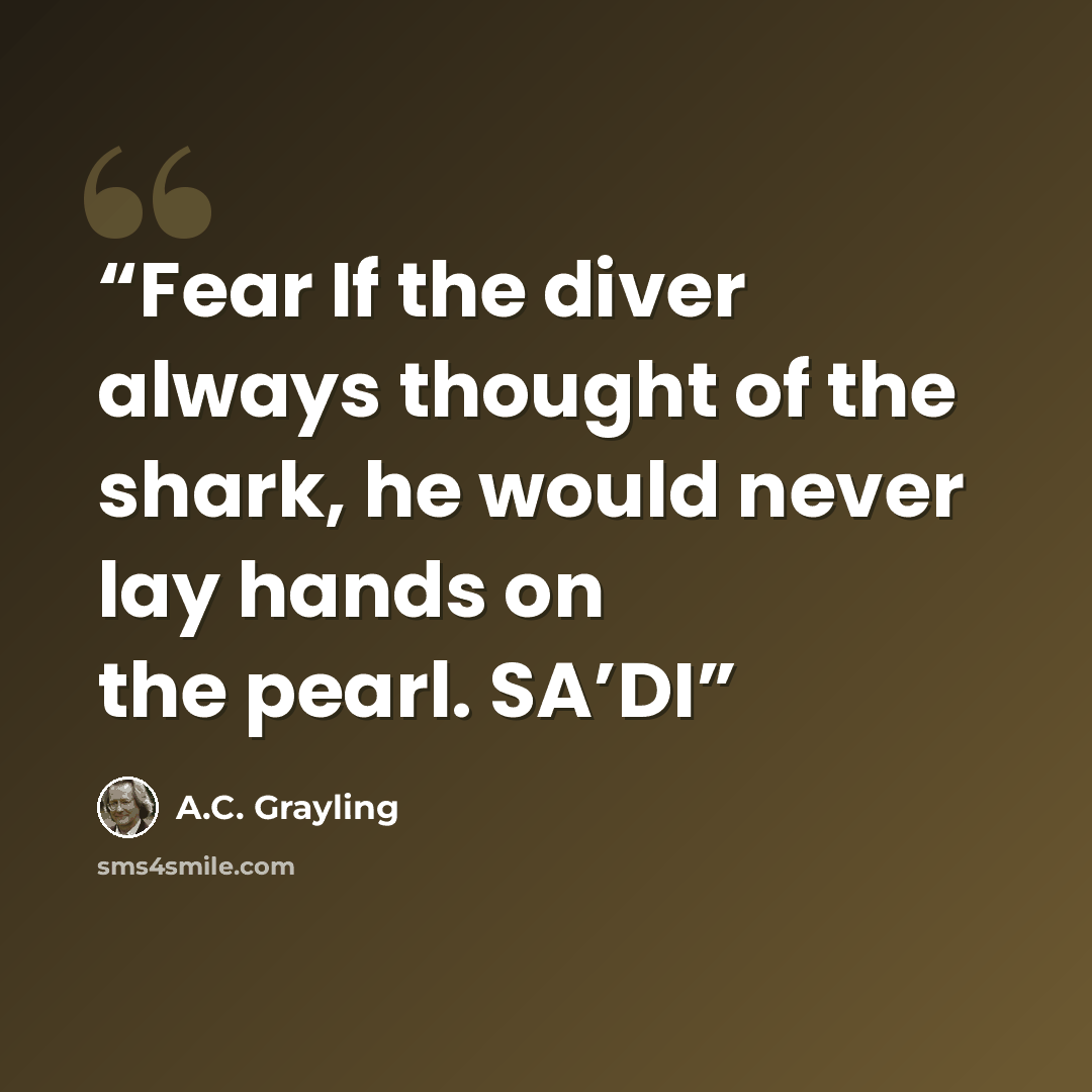 “Fear If the diver always thought of the shark, he would never lay hands on the pearl. SA’DI” quote by A.C. Grayling