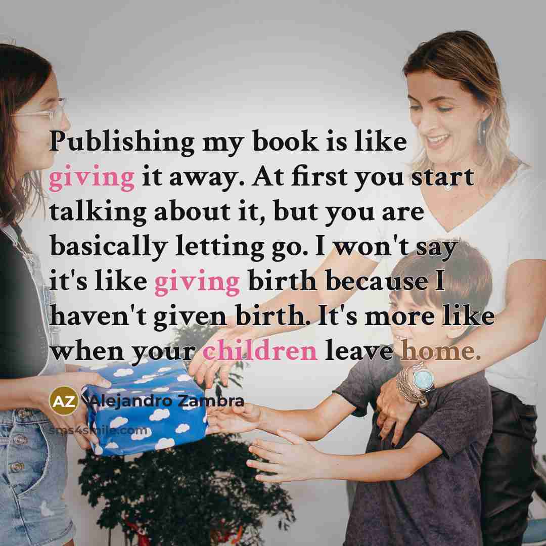 “Publishing my book is like giving it away. At first you start talking about it, but you are basically letting go. I won't say it's like giving birth because I haven't given birth. It's more like when your children leave home.” quote by Alejandro Zambra