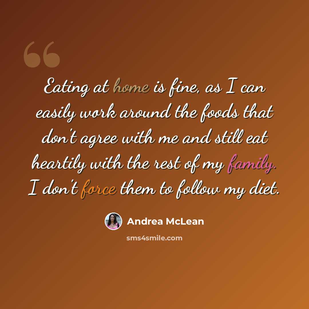 “Eating at home is fine, as I can easily work around the foods that don't agree with me and still eat heartily with the rest of my family. I don't force them to follow my diet.” quote by Andrea McLean