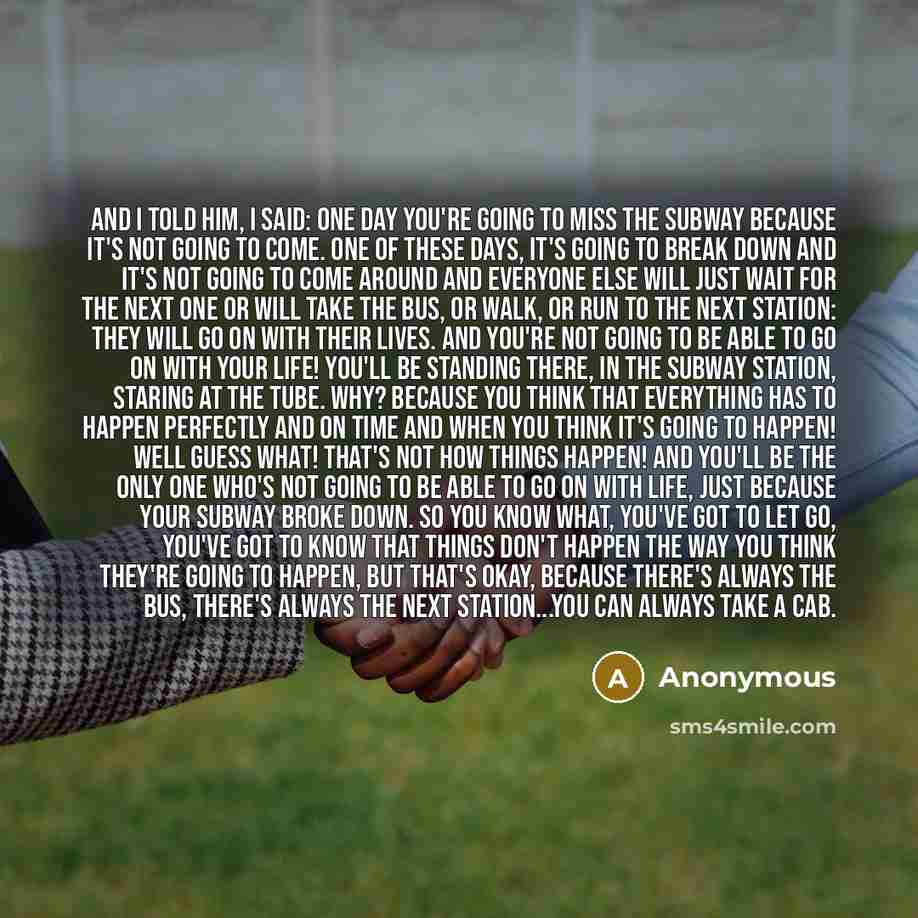 “And I told him, I said: One day you're going to miss the subway because it's not going to come. One of these days, it's going to break down and it's not going to come around and everyone else will just wait for the next one or will take the bus, or walk, or run to the next station: they will go on…” quote by Anonymous