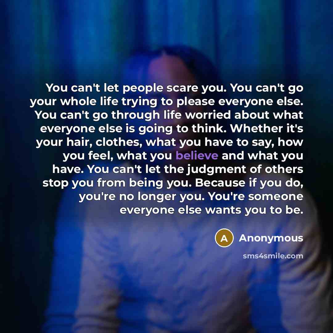 “You can't let people scare you. You can't go your whole life trying to please everyone else. You can't go through life worried about what everyone else is going to think. Whether it's your hair, clothes, what you have to say, how you feel, what you believe and what you have. You can't let the…” quote by Anonymous