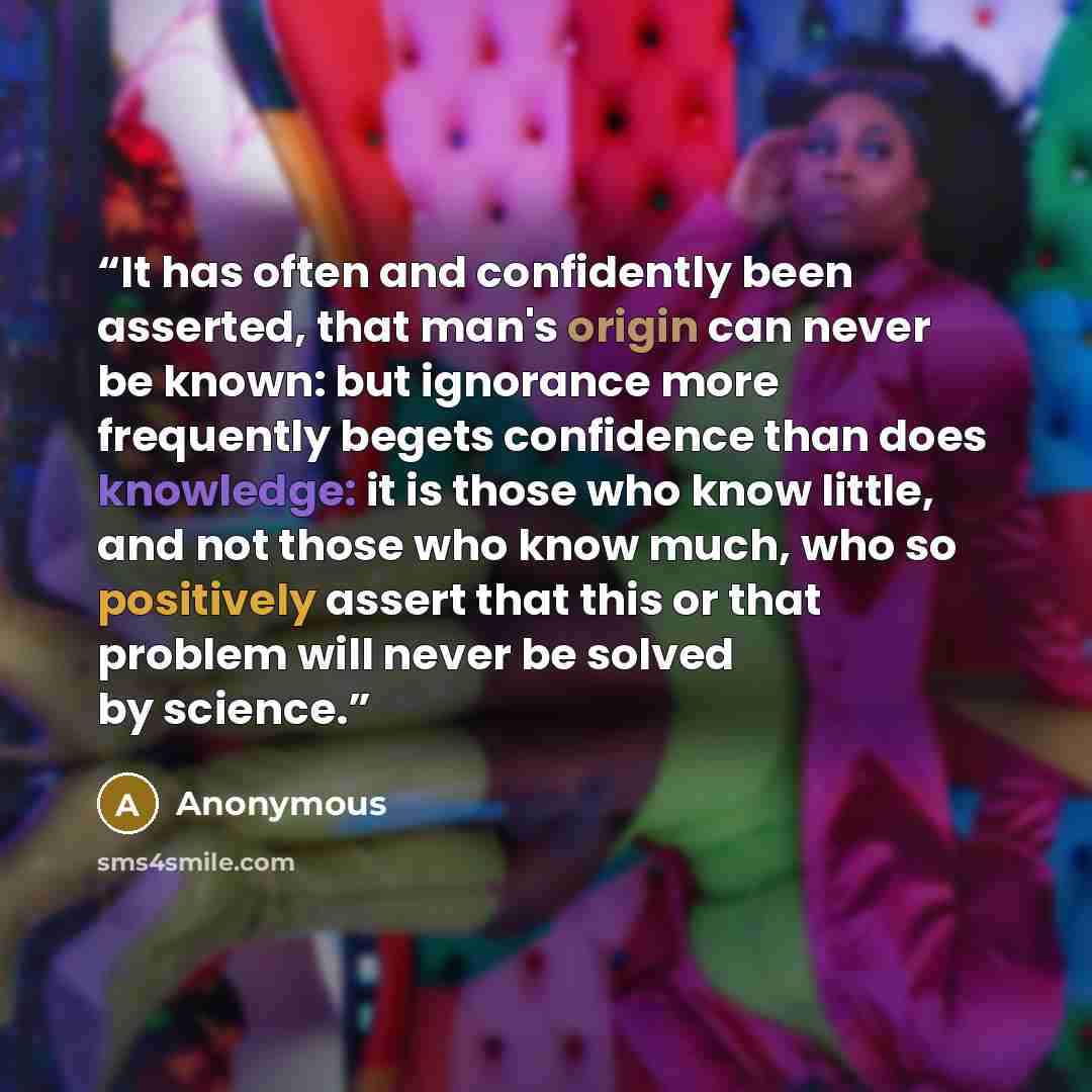 “It has often and confidently been asserted, that man's origin can never be known: but ignorance more frequently begets confidence than does knowledge: it is those who know little, and not those who know much, who so positively assert that this or that problem will never be solved by science.” quote by Anonymous