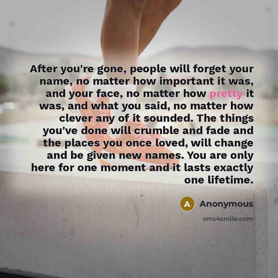 “After you're gone, people will forget your name, no matter how important it was, and your face, no matter how pretty it was, and what you said, no matter how clever any of it sounded. The things you've done will crumble and fade and the places you once loved, will change and be given new names…” quote by Anonymous