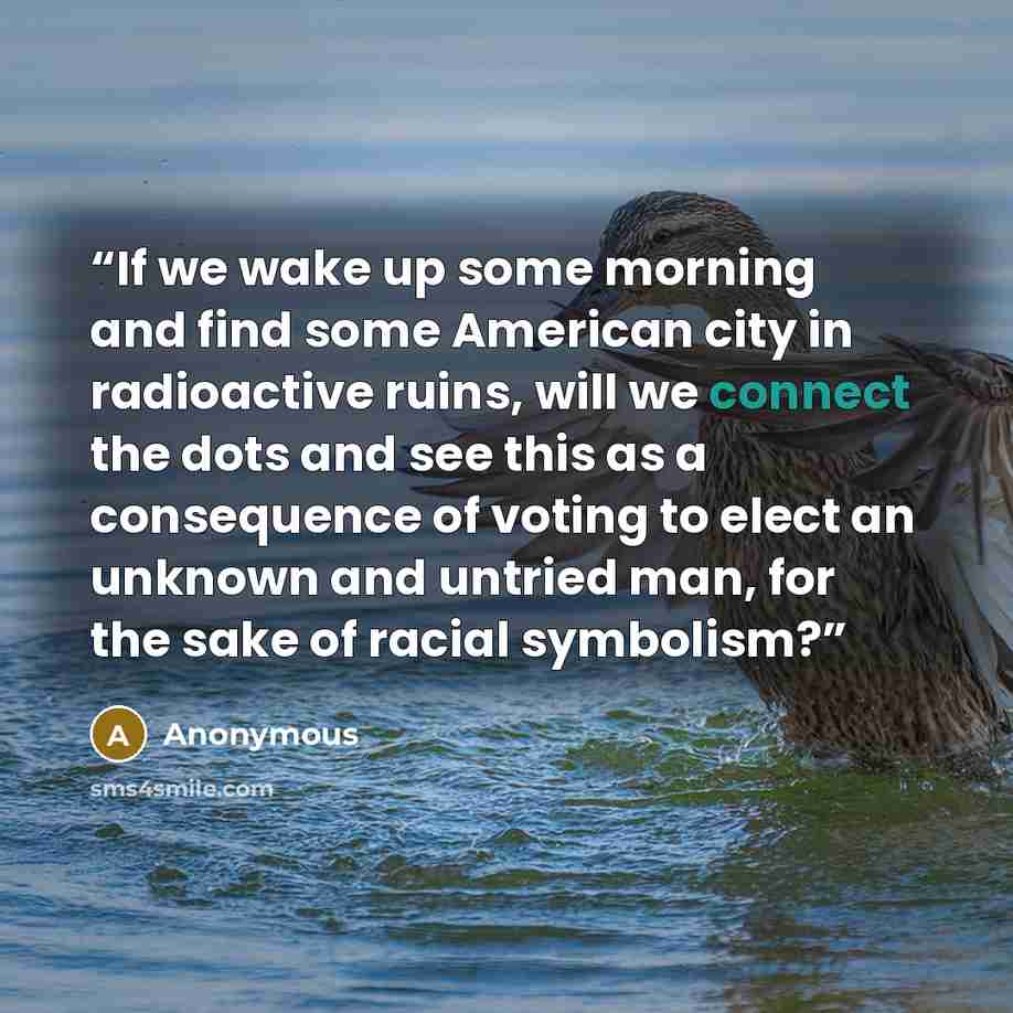 “If we wake up some morning and find some American city in radioactive ruins, will we connect the dots and see this as a consequence of voting to elect an unknown and untried man, for the sake of racial symbolism?” quote by Anonymous