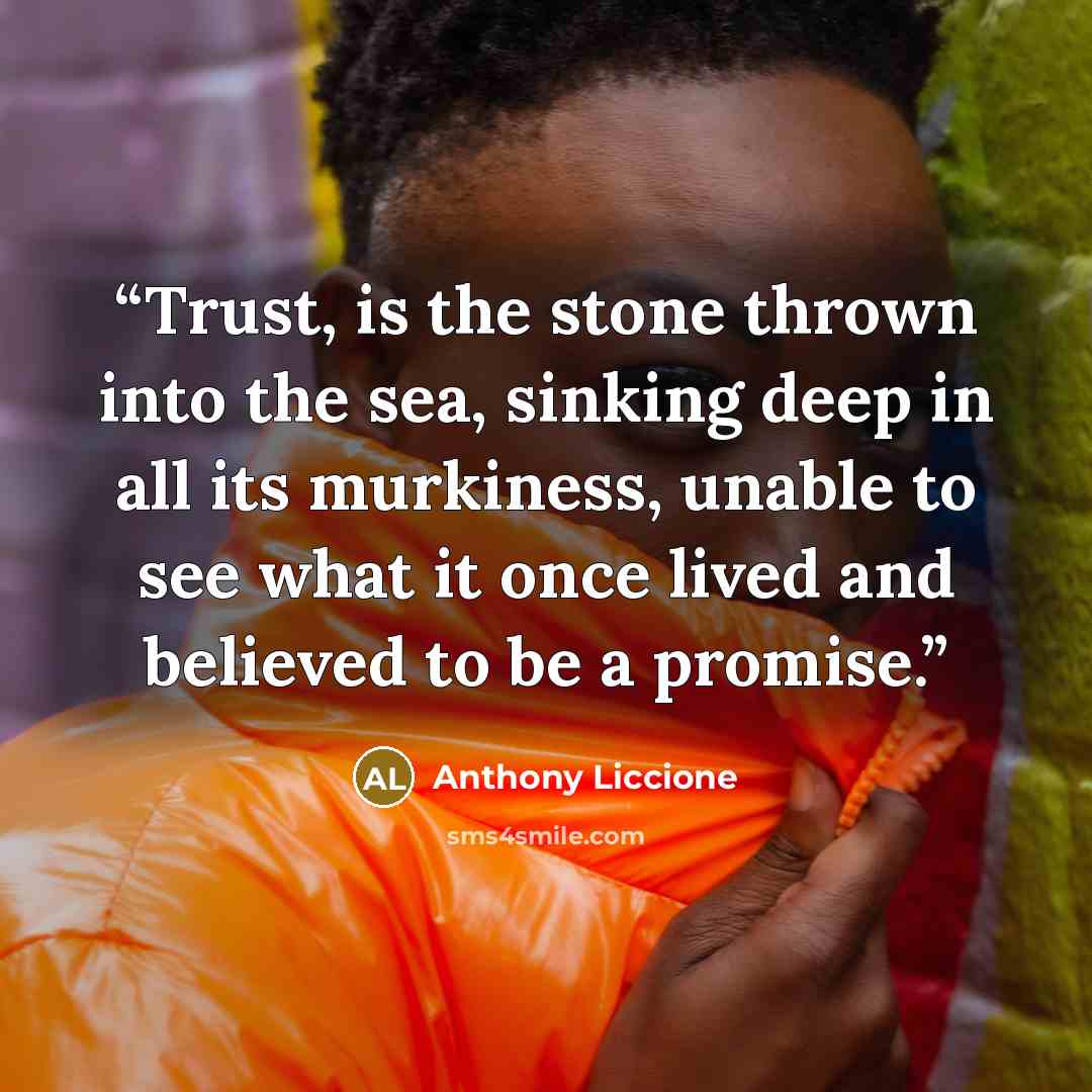 “Trust, is the stone thrown into the sea, sinking deep in all its murkiness, unable to see what it once lived and believed to be a promise.” quote by Anthony Liccione