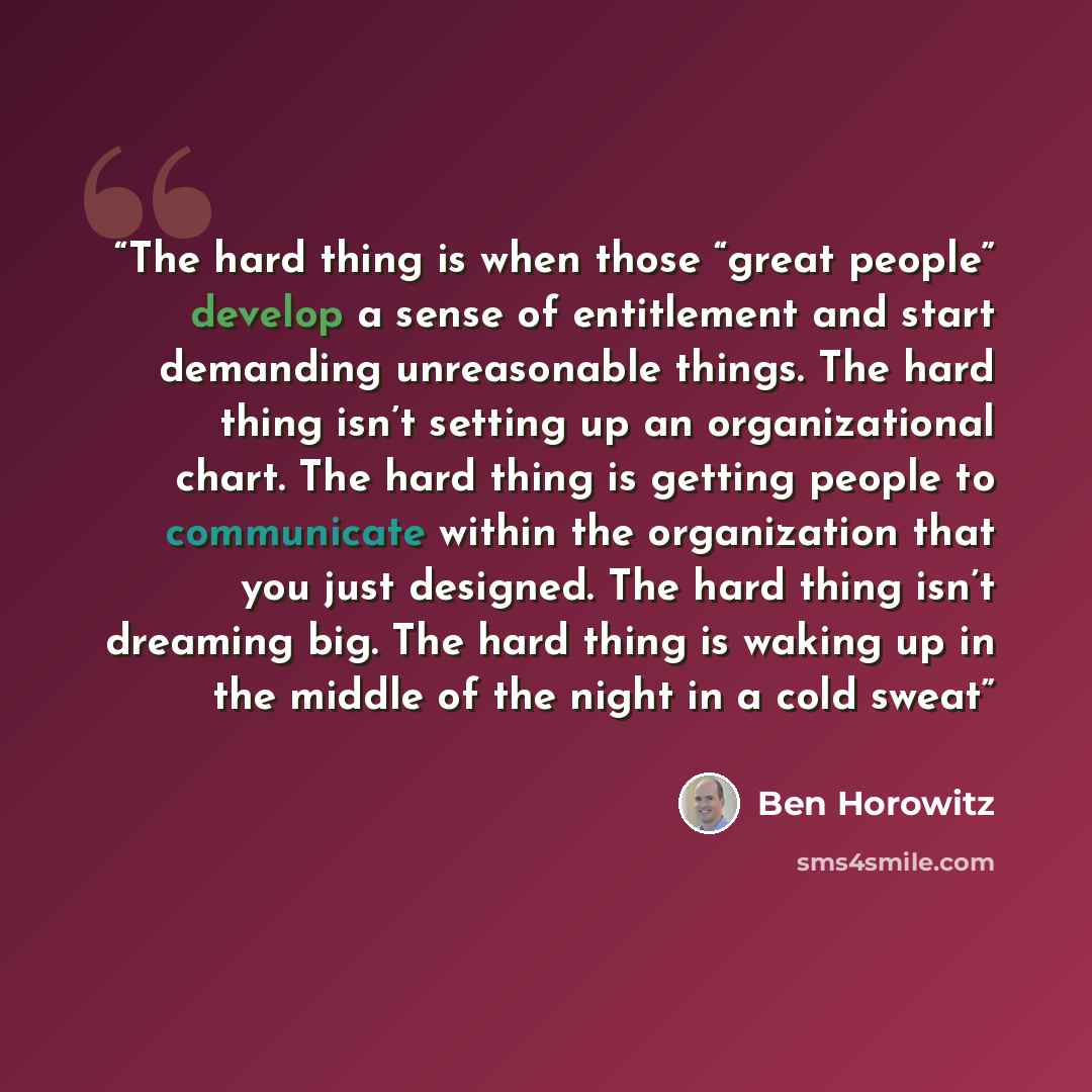 “The hard thing is when those “great people” develop a sense of entitlement and start demanding unreasonable things. The hard thing isn’t setting up an organizational chart. The hard thing is getting people to communicate within the organization that you just designed. The hard thing isn’t dreaming…” quote by Ben Horowitz