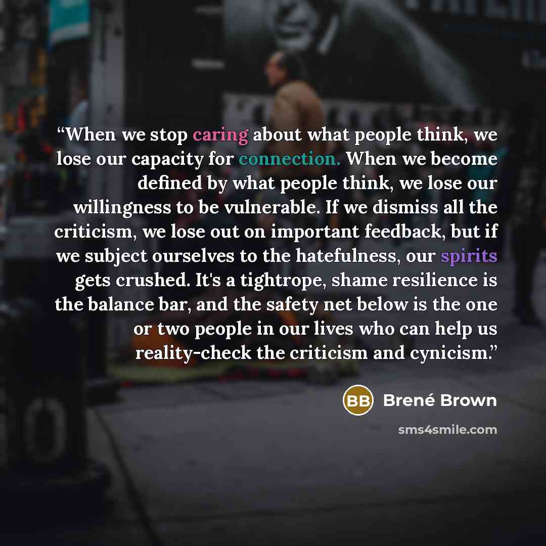 “When we stop caring about what people think, we lose our capacity for connection. When we become defined by what people think, we lose our willingness to be vulnerable. If we dismiss all the criticism, we lose out on important feedback, but if we subject ourselves to the hatefulness, our spirits…” quote by Brené Brown