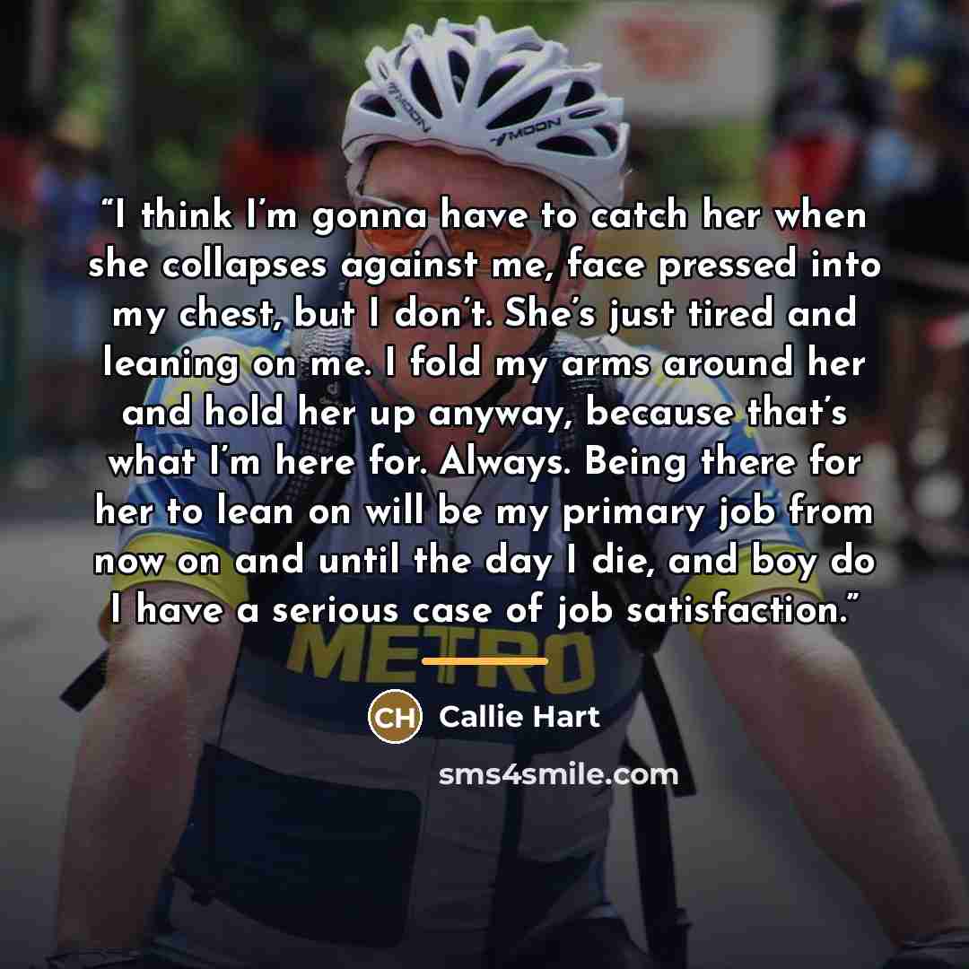 “I think I’m gonna have to catch her when she collapses against me, face pressed into my chest, but I don’t. She’s just tired and leaning on me. I fold my arms around her and hold her up anyway, because that’s what I’m here for. Always. Being there for her to lean on will be my primary job from now…” quote by Callie Hart