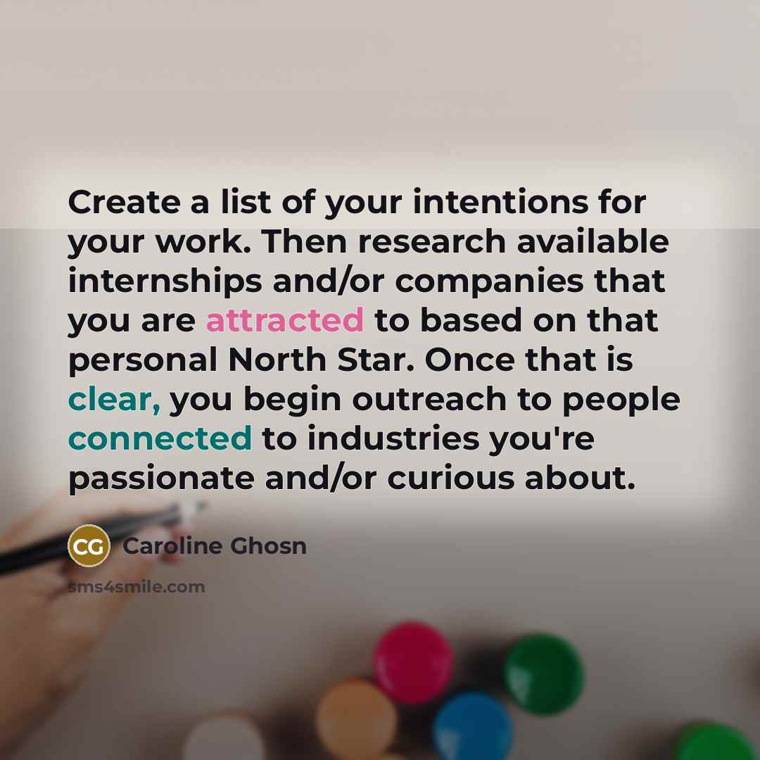 “Create a list of your intentions for your work. Then research available internships and/or companies that you are attracted to based on that personal North Star. Once that is clear, you begin outreach to people connected to industries you're passionate and/or curious about.” quote by Caroline Ghosn