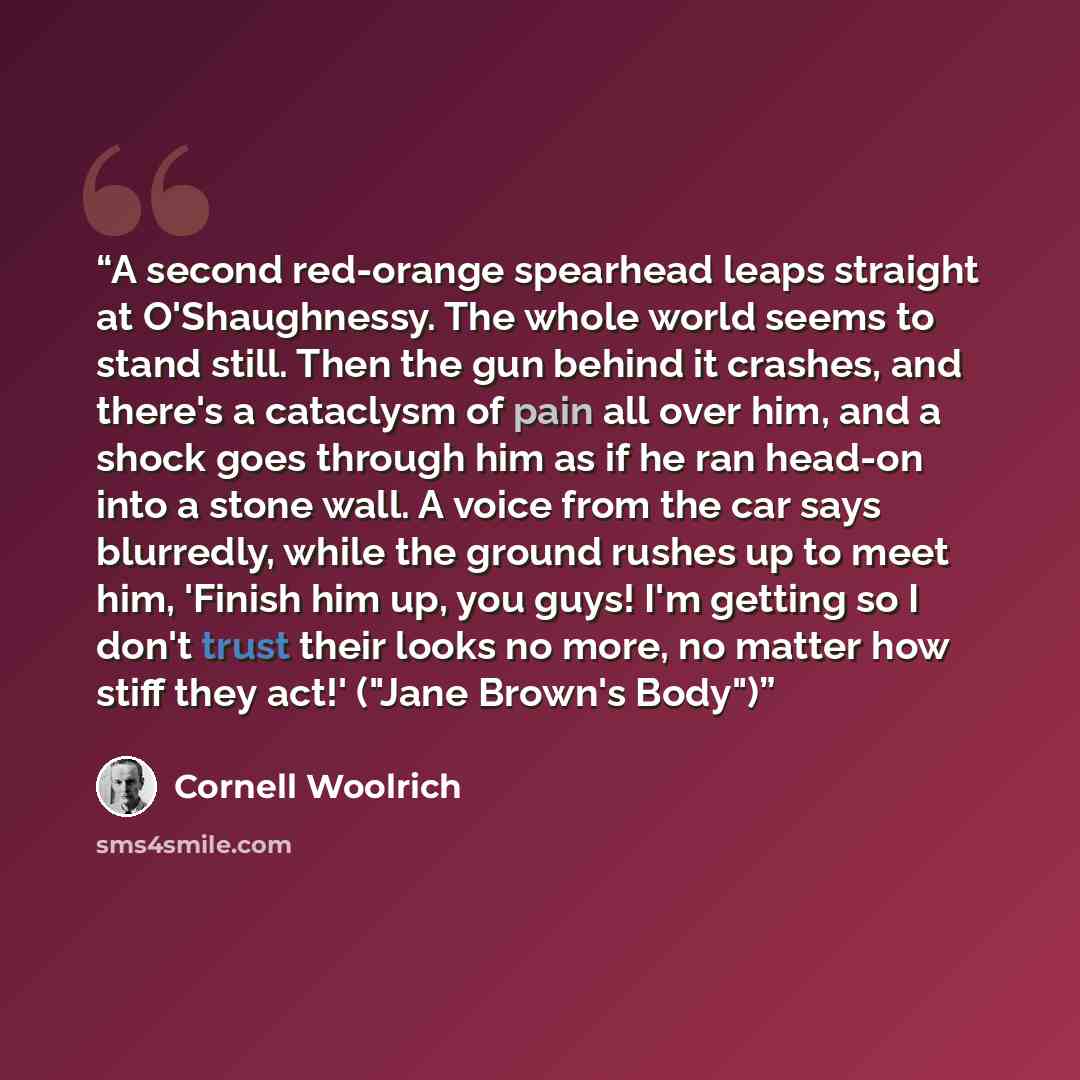 “A second red-orange spearhead leaps straight at O'Shaughnessy. The whole world seems to stand still. Then the gun behind it crashes, and there's a cataclysm of pain all over him, and a shock goes through him as if he ran head-on into a stone wall. A voice from the car says blurredly, while the…” quote by Cornell Woolrich