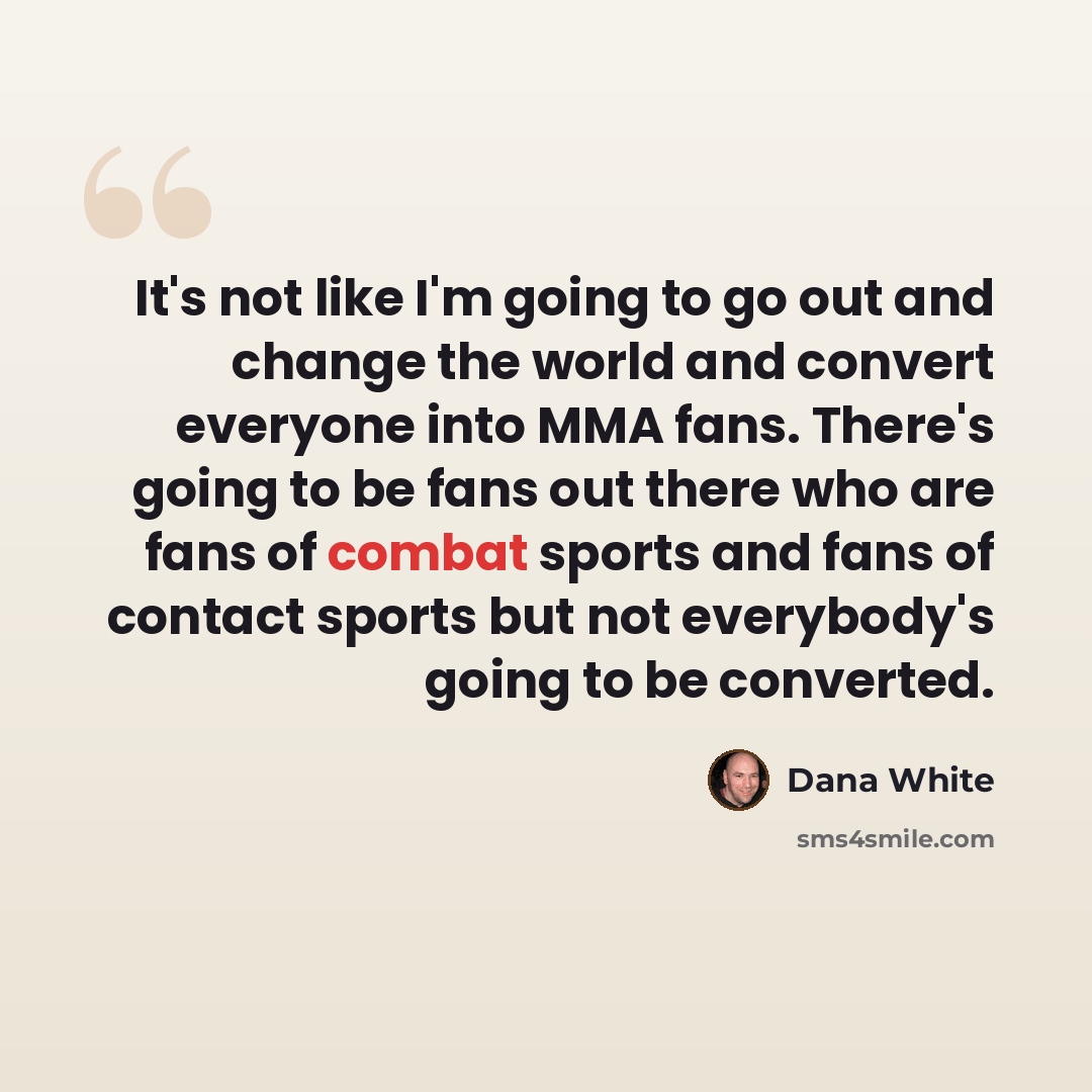 “It's not like I'm going to go out and change the world and convert everyone into MMA fans. There's going to be fans out there who are fans of combat sports and fans of contact sports but not everybody's going to be converted.” quote by Dana White