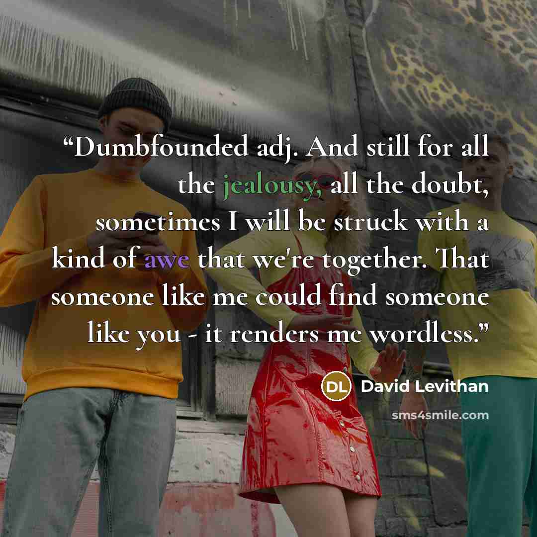 “Dumbfounded adj. And still for all the jealousy, all the doubt, sometimes I will be struck with a kind of awe that we're together. That someone like me could find someone like you - it renders me wordless.” quote by David Levithan