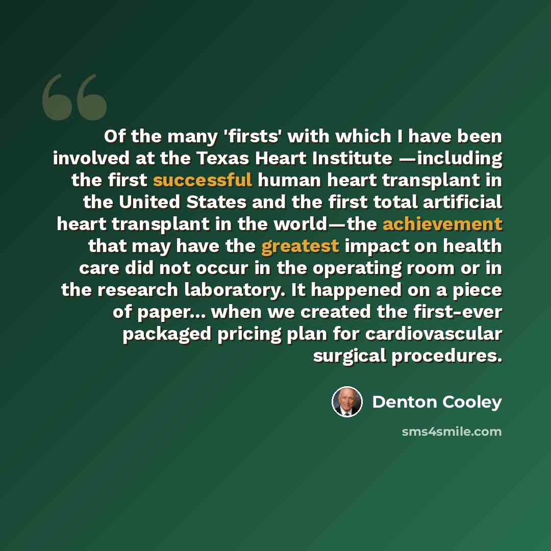 “Of the many 'firsts' with which I have been involved at the Texas Heart Institute —including the first successful human heart transplant in the United States and the first total artificial heart transplant in the world—the achievement that may have the greatest impact on health care did not occur…” quote by Denton Cooley