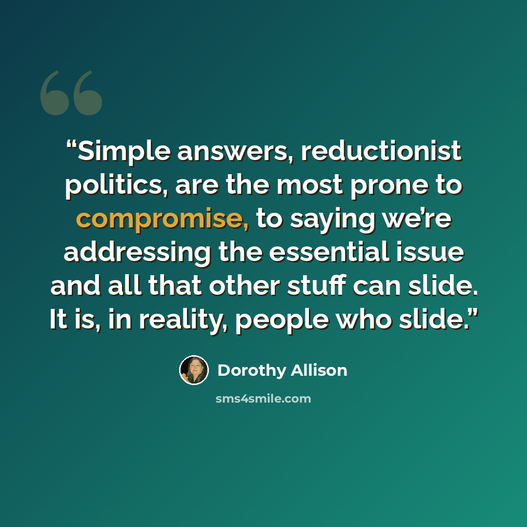 “Simple answers, reductionist politics, are the most prone to compromise, to saying we’re addressing the essential issue and all that other stuff can slide. It is, in reality, people who slide.” quote by Dorothy Allison