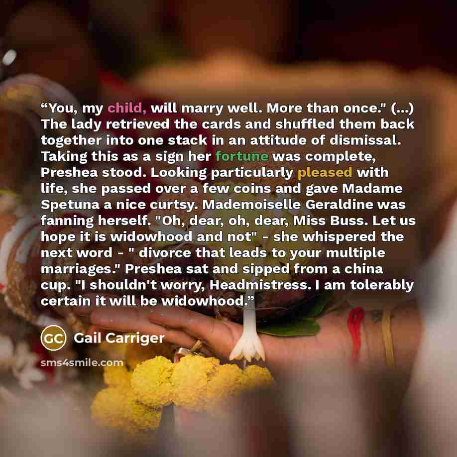 “You, my child, will marry well. More than once." (...) The lady retrieved the cards and shuffled them back together into one stack in an attitude of dismissal. Taking this as a sign her fortune was complete, Preshea stood. Looking particularly pleased with life, she passed over a few coins and…” quote by Gail Carriger