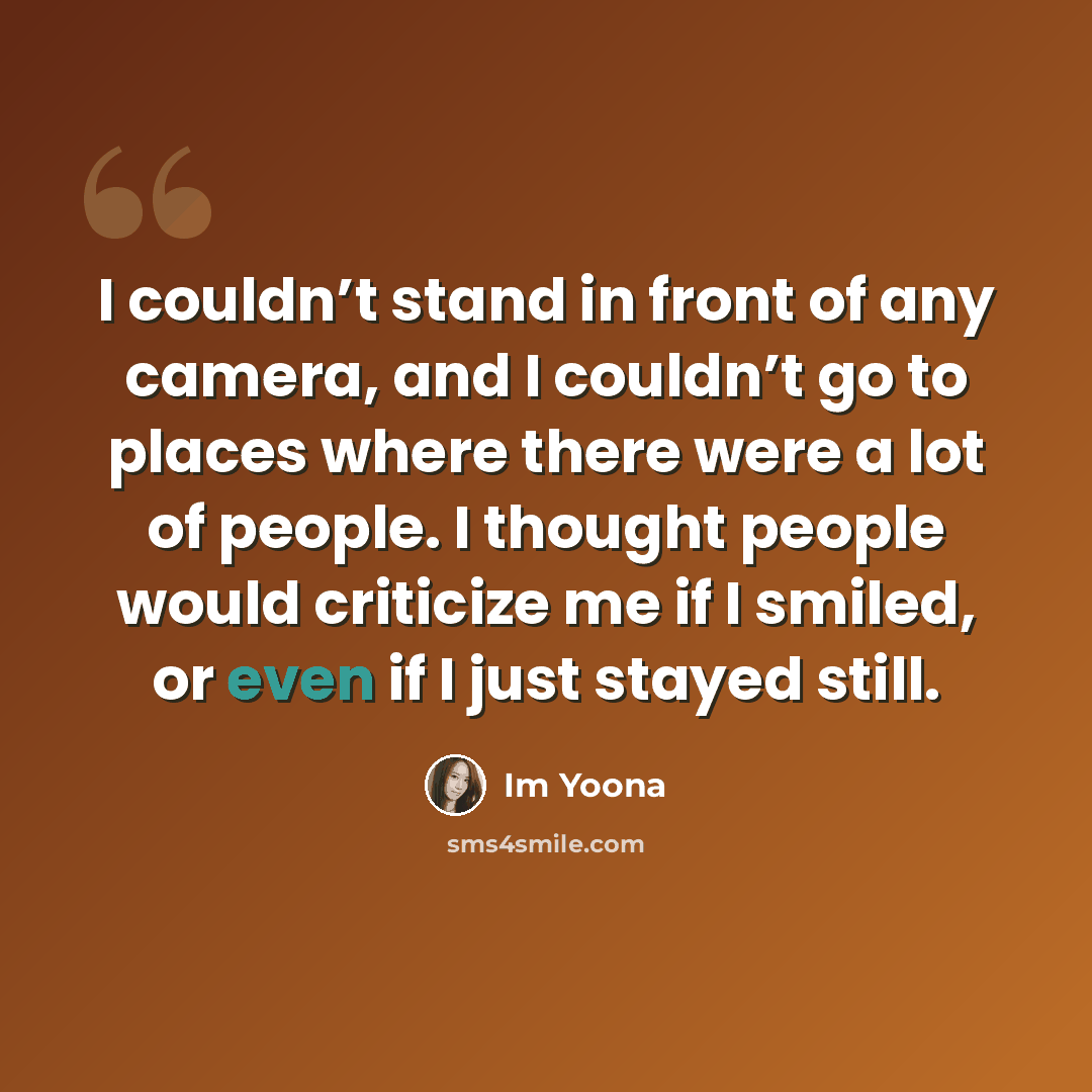 “I couldn’t stand in front of any camera, and I couldn’t go to places where there were a lot of people. I thought people would criticize me if I smiled, or even if I just stayed still.” quote by Im Yoona