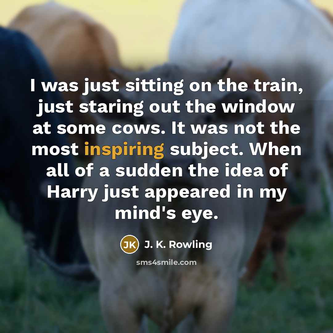 “I was just sitting on the train, just staring out the window at some cows. It was not the most inspiring subject. When all of a sudden the idea of Harry just appeared in my mind's eye.” quote by J. K. Rowling