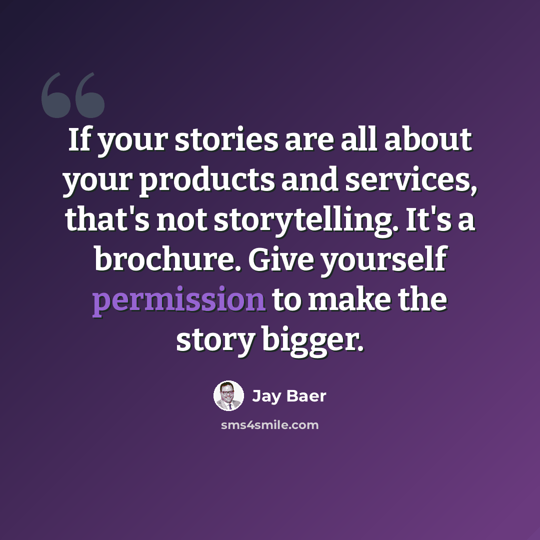 “If your stories are all about your products and services, that's not storytelling. It's a brochure. Give yourself permission to make the story bigger.” quote by Jay Baer