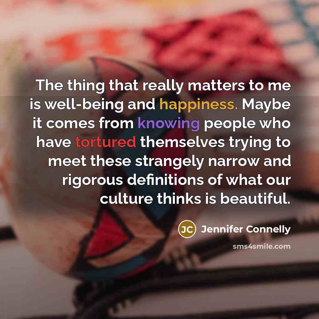 “The thing that really matters to me is well-being and happiness. Maybe it comes from knowing people who have tortured themselves trying to meet these strangely narrow and rigorous definitions of what our culture thinks is beautiful.” quote by Jennifer Connelly