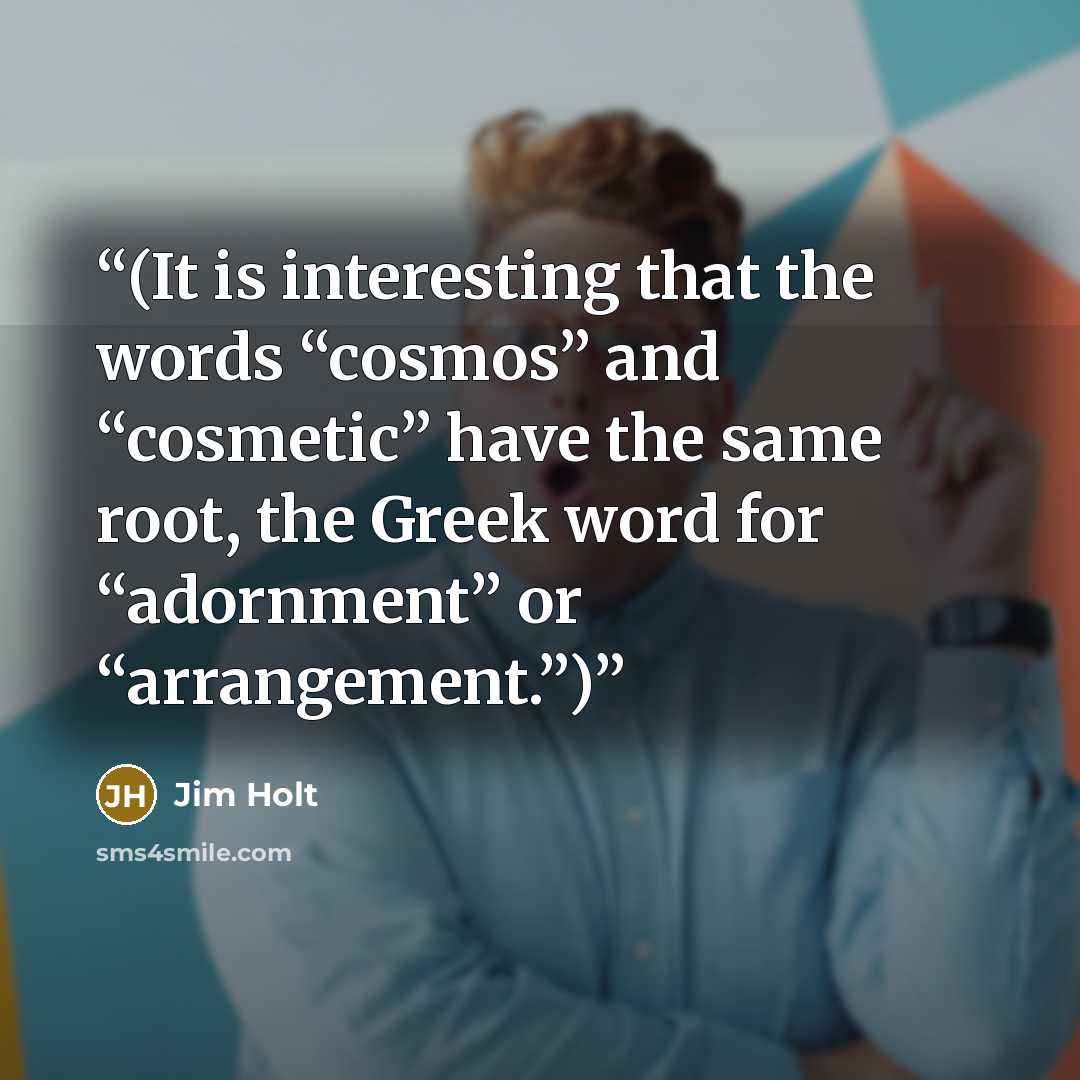 “(It is interesting that the words “cosmos” and “cosmetic” have the same root, the Greek word for “adornment” or “arrangement.”)” quote by Jim Holt