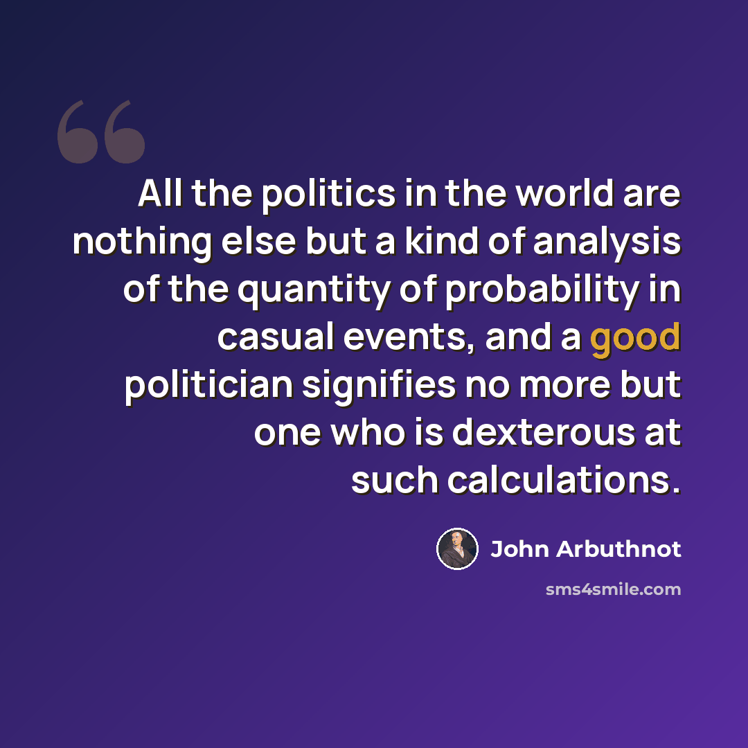 “All the politics in the world are nothing else but a kind of analysis of the quantity of probability in casual events, and a good politician signifies no more but one who is dexterous at such calculations.” quote by John Arbuthnot
