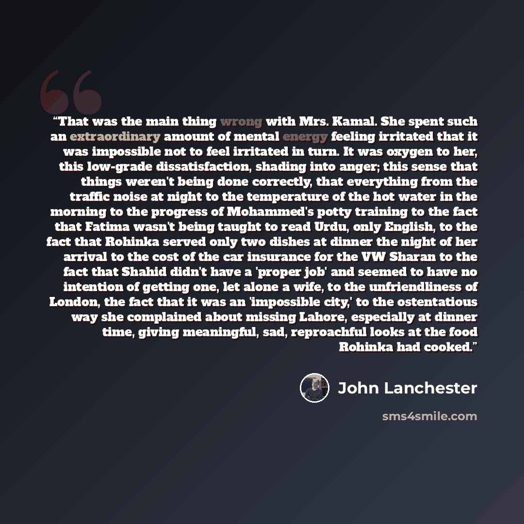 “That was the main thing wrong with Mrs. Kamal. She spent such an extraordinary amount of mental energy feeling irritated that it was impossible not to feel irritated in turn. It was oxygen to her, this low-grade dissatisfaction, shading into anger; this sense that things weren't being done…” quote by John Lanchester