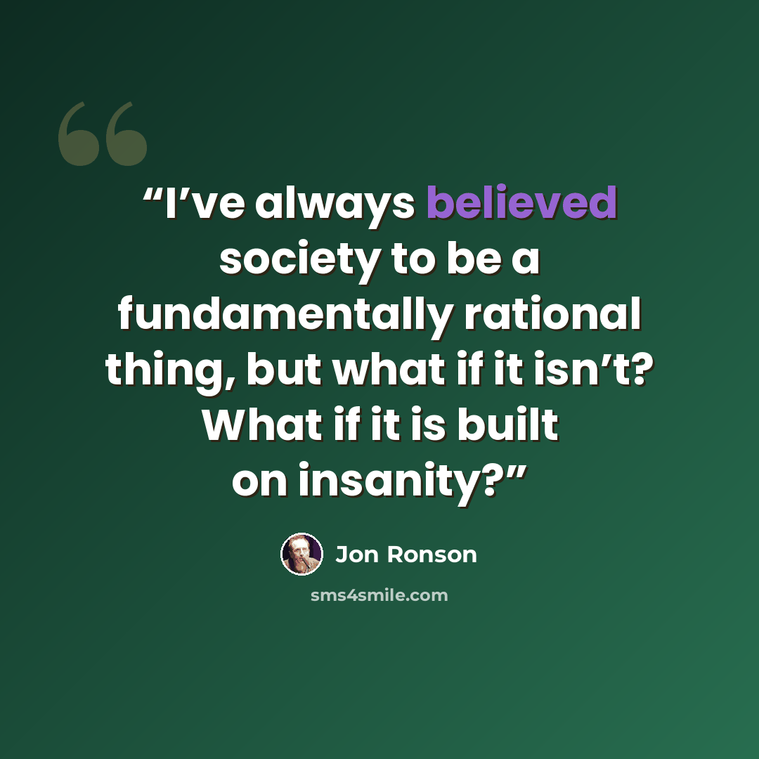 “I’ve always believed society to be a fundamentally rational thing, but what if it isn’t? What if it is built on insanity?” quote by Jon Ronson