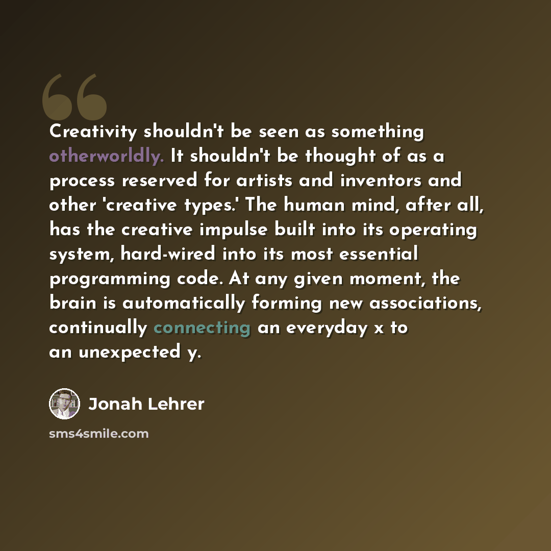 “Creativity shouldn't be seen as something otherworldly. It shouldn't be thought of as a process reserved for artists and inventors and other 'creative types.' The human mind, after all, has the creative impulse built into its operating system, hard-wired into its most essential programming code…” quote by Jonah Lehrer