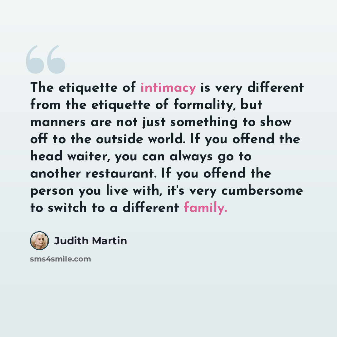 “The etiquette of intimacy is very different from the etiquette of formality, but manners are not just something to show off to the outside world. If you offend the head waiter, you can always go to another restaurant. If you offend the person you live with, it's very cumbersome to switch to a…” quote by Judith Martin