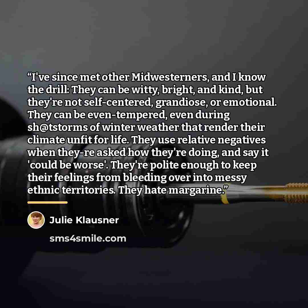 “I've since met other Midwesterners, and I know the drill: They can be witty, bright, and kind, but they're not self-centered, grandiose, or emotional. They can be even-tempered, even during sh@tstorms of winter weather that render their climate unfit for life. They use relative negatives when…” quote by Julie Klausner