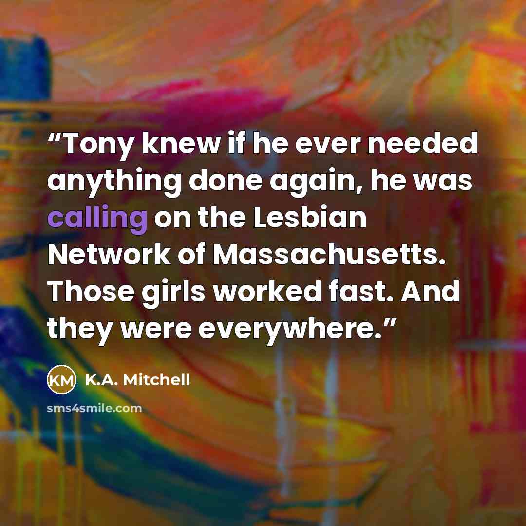 “Tony knew if he ever needed anything done again, he was calling on the Lesbian Network of Massachusetts. Those girls worked fast. And they were everywhere.” quote by K.A. Mitchell