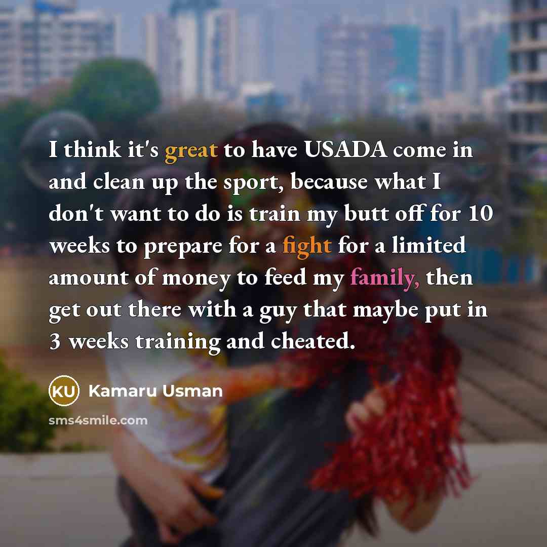 “I think it's great to have USADA come in and clean up the sport, because what I don't want to do is train my butt off for 10 weeks to prepare for a fight for a limited amount of money to feed my family, then get out there with a guy that maybe put in 3 weeks training and cheated.” quote by Kamaru Usman