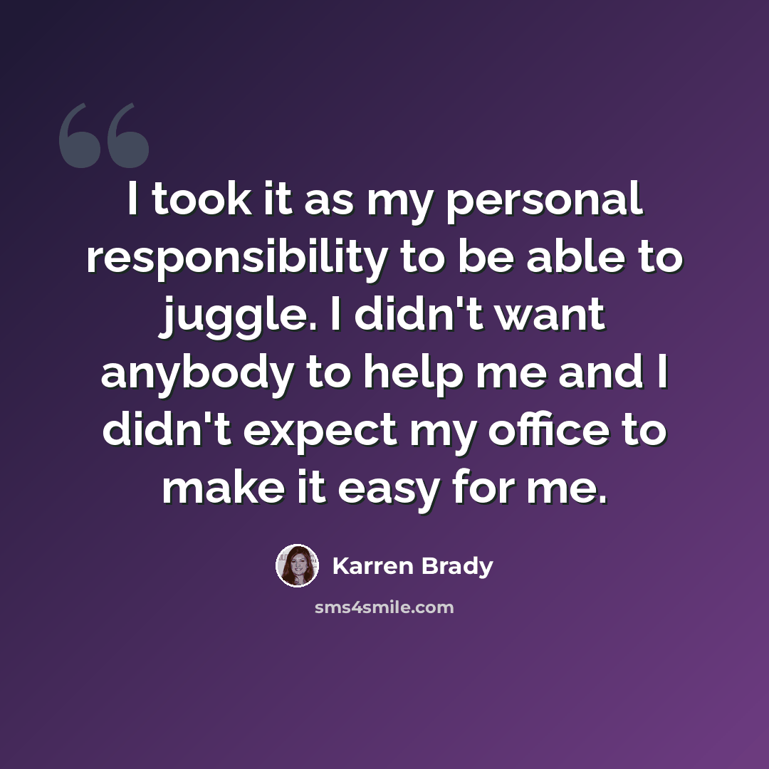 “I took it as my personal responsibility to be able to juggle. I didn't want anybody to help me and I didn't expect my office to make it easy for me.” quote by Karren Brady