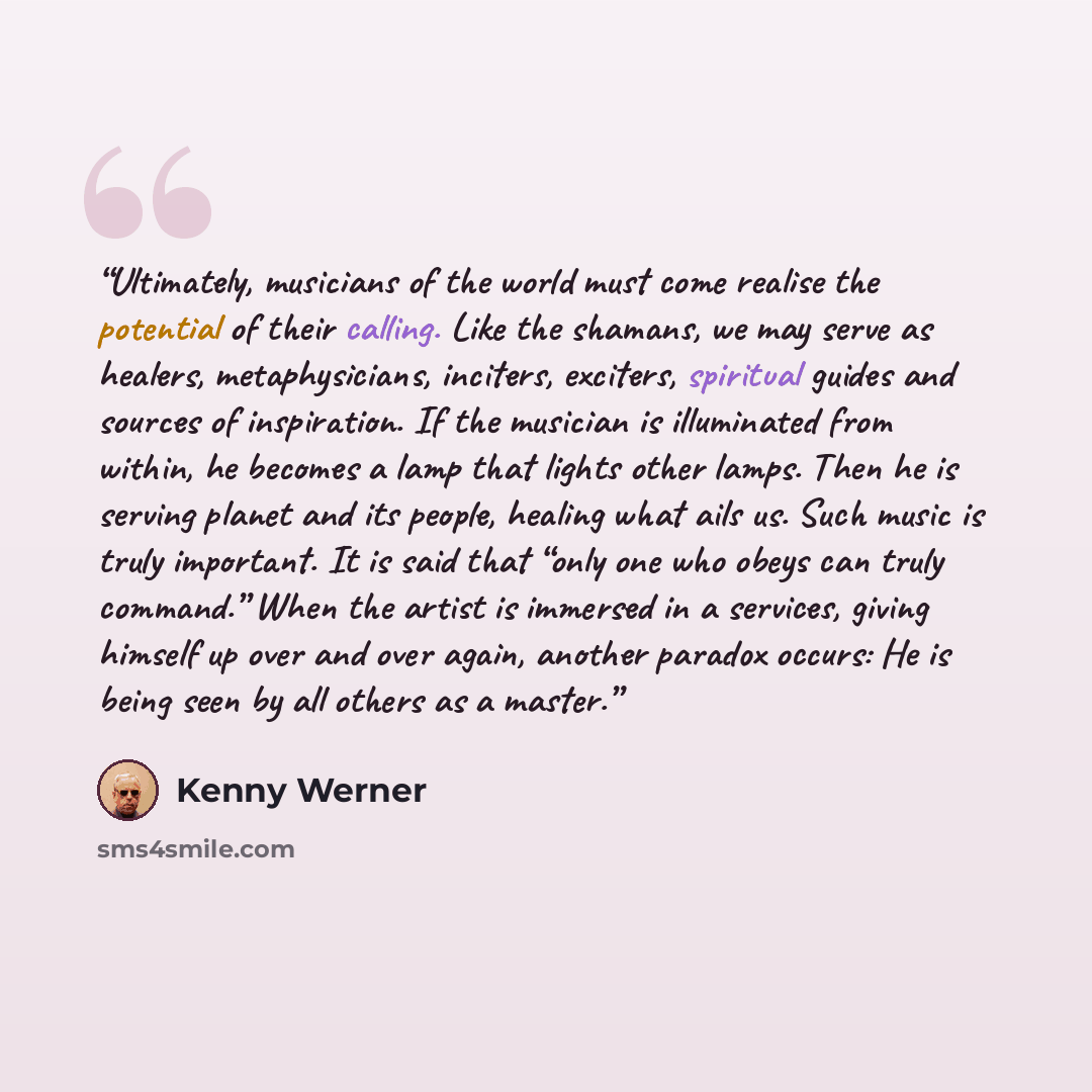 “Ultimately, musicians of the world must come realise the potential of their calling. Like the shamans, we may serve as healers, metaphysicians, inciters, exciters, spiritual guides and sources of inspiration. If the musician is illuminated from within, he becomes a lamp that lights other lamps…” quote by Kenny Werner