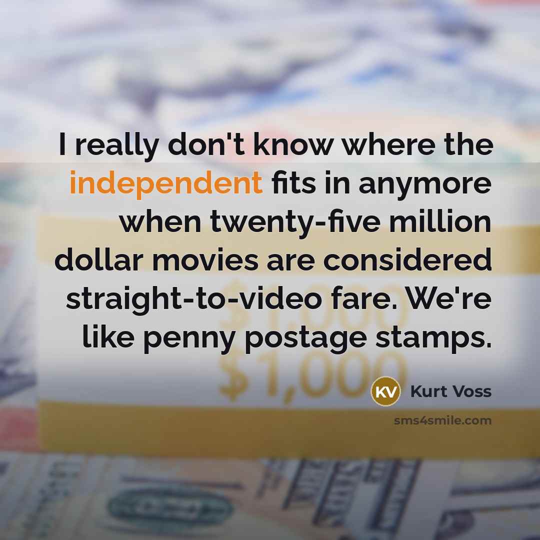 “I really don't know where the independent fits in anymore when twenty-five million dollar movies are considered straight-to-video fare. We're like penny postage stamps.” quote by Kurt Voss