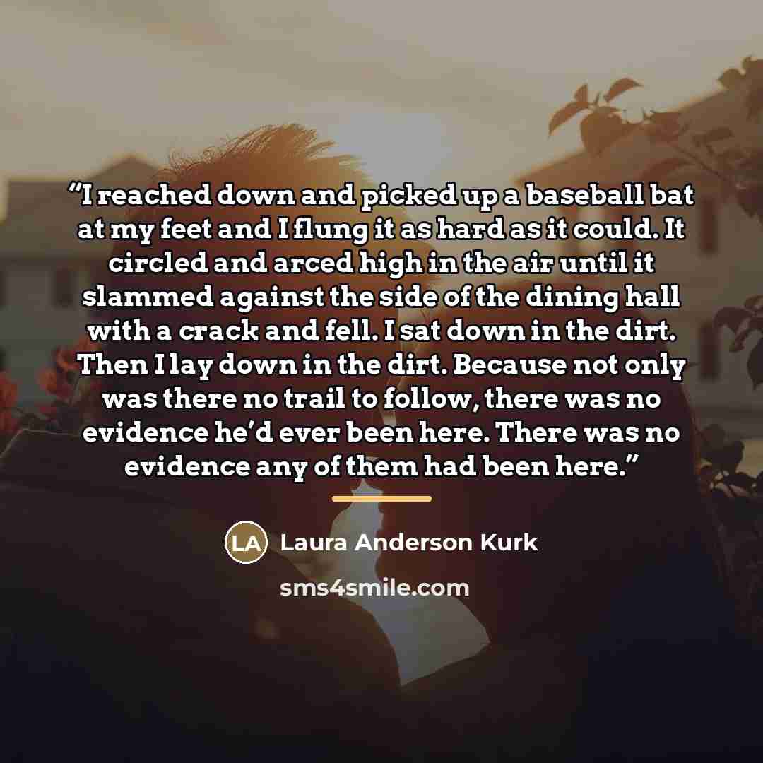 “I reached down and picked up a baseball bat at my feet and I flung it as hard as it could. It circled and arced high in the air until it slammed against the side of the dining hall with a crack and fell. I sat down in the dirt. Then I lay down in the dirt. Because not only was there no trail to…” quote by Laura Anderson Kurk