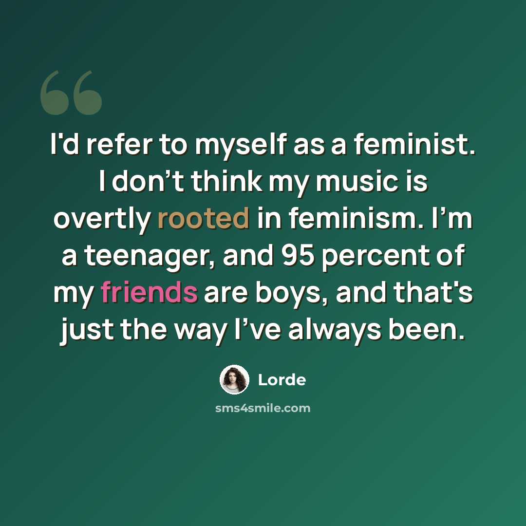 “I'd refer to myself as a feminist. I don't think my music is overtly rooted in feminism. I'm a teenager, and 95 percent of my friends are boys, and that's just the way I've always been.” quote by Lorde