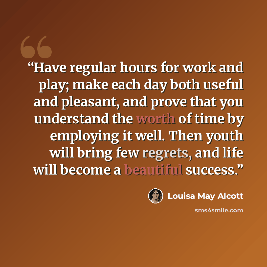 “Have regular hours for work and play; make each day both useful and pleasant, and prove that you understand the worth of time by employing it well. Then youth will bring few regrets, and life will become a beautiful success.” quote by Louisa May Alcott