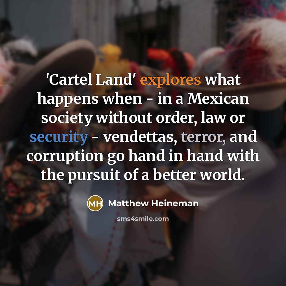 “'Cartel Land' explores what happens when - in a Mexican society without order, law or security - vendettas, terror, and corruption go hand in hand with the pursuit of a better world.” quote by Matthew Heineman