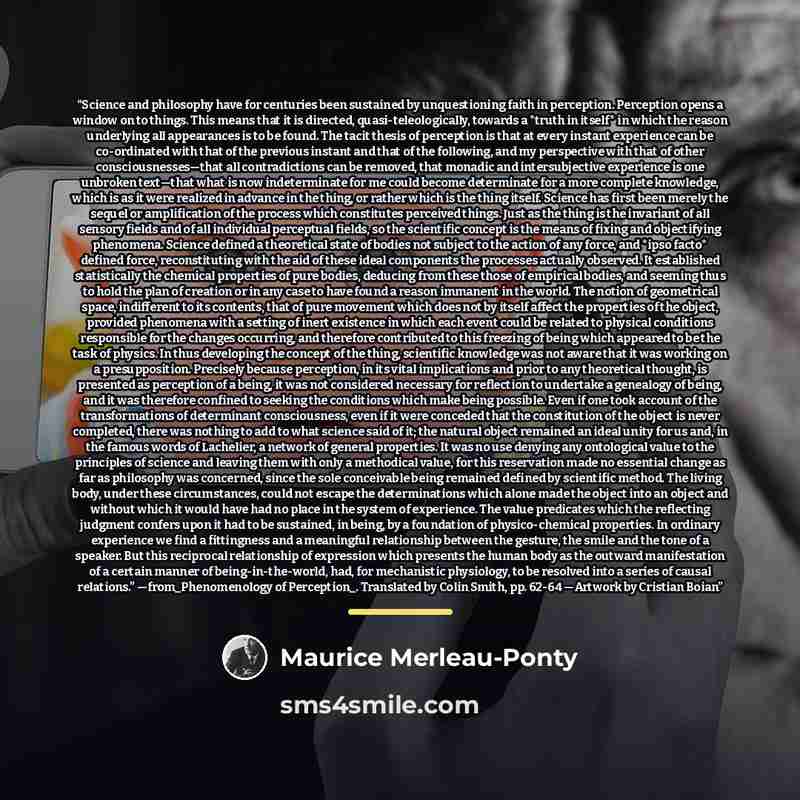 “Science and philosophy have for centuries been sustained by unquestioning faith in perception. Perception opens a window on to things. This means that it is directed, quasi-teleologically, towards a *truth in itself* in which the reason underlying all appearances is to be found. The tacit thesis…” quote by Maurice Merleau-Ponty