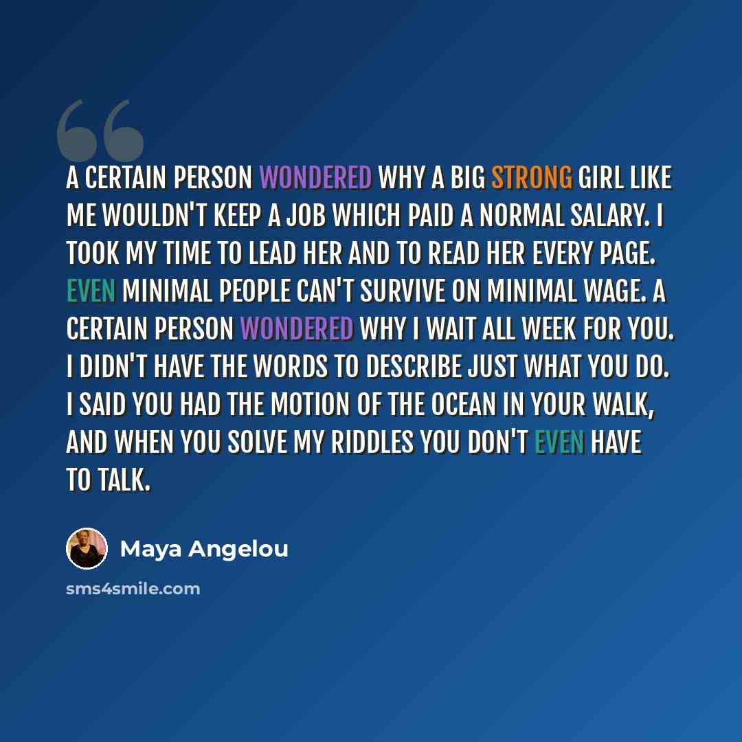 “A certain person wondered why a big strong girl like me wouldn't keep a job which paid a normal salary. I took my time to lead her and to read her every page. Even minimal people can't survive on minimal wage. A certain person wondered why I wait all week for you. I didn't have the words to…” quote by Maya Angelou