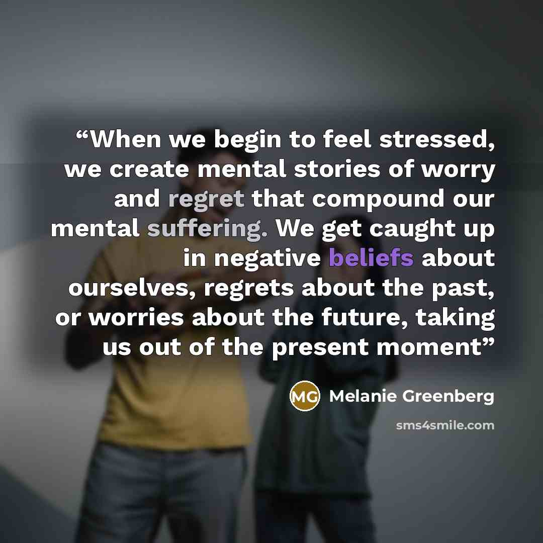 “When we begin to feel stressed, we create mental stories of worry and regret that compound our mental suffering. We get caught up in negative beliefs about ourselves, regrets about the past, or worries about the future, taking us out of the present moment” quote by Melanie Greenberg