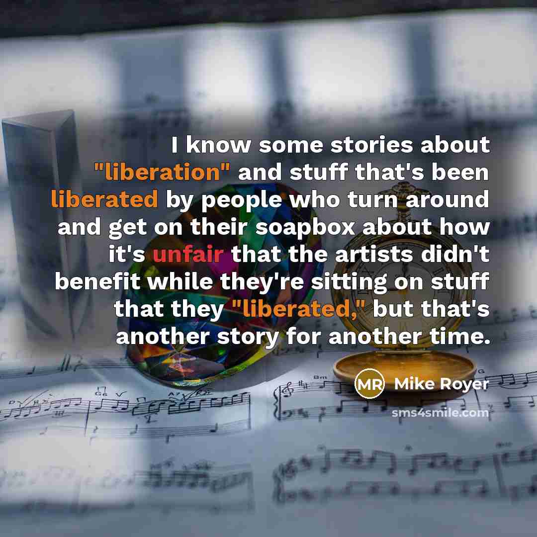 “I know some stories about "liberation" and stuff that's been liberated by people who turn around and get on their soapbox about how it's unfair that the artists didn't benefit while they're sitting on stuff that they "liberated," but that's another story for another time.” quote by Mike Royer
