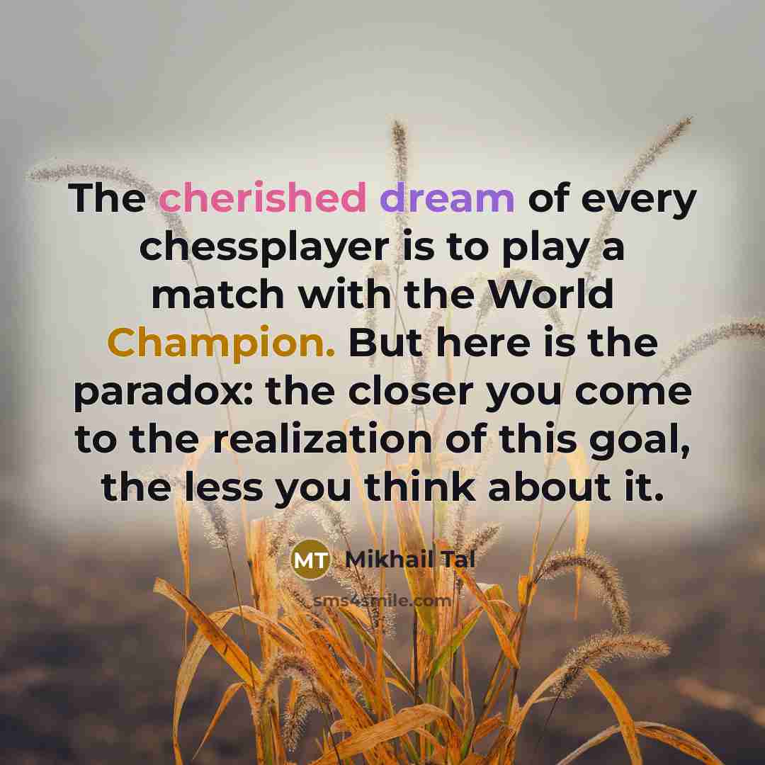 “The cherished dream of every chessplayer is to play a match with the World Champion. But here is the paradox: the closer you come to the realization of this goal, the less you think about it.” quote by Mikhail Tal
