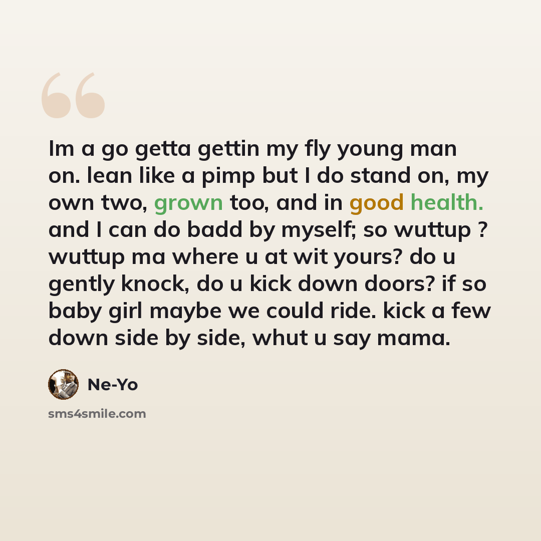 “Im a go getta gettin my fly young man on. lean like a pimp but I do stand on, my own two, grown too, and in good health. and I can do badd by myself; so wuttup ? wuttup ma where u at wit yours? do u gently knock, do u kick down doors? if so baby girl maybe we could ride. kick a few down side by…” quote by Ne-yo