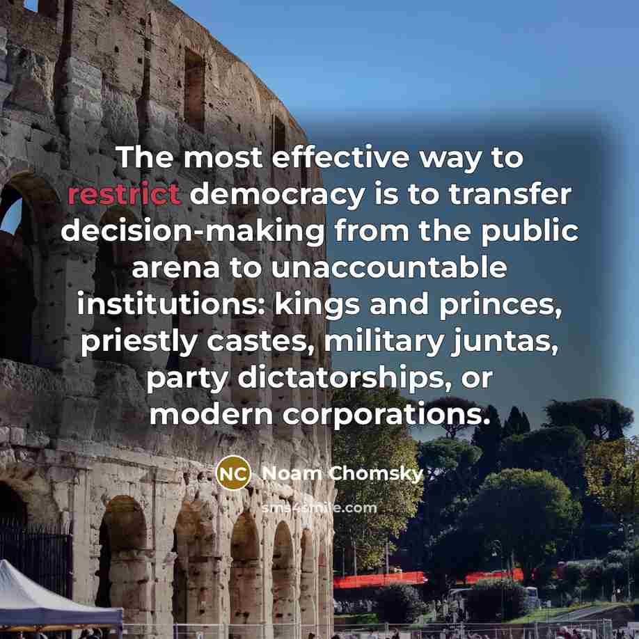 “The most effective way to restrict democracy is to transfer decision-making from the public arena to unaccountable institutions: kings and princes, priestly castes, military juntas, party dictatorships, or modern corporations.” quote by Noam Chomsky