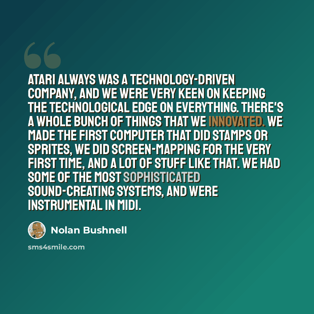 “Atari always was a technology-driven company, and we were very keen on keeping the technological edge on everything. There's a whole bunch of things that we innovated. We made the first computer that did stamps or sprites, we did screen-mapping for the very first time, and a lot of stuff like…” quote by Nolan Bushnell