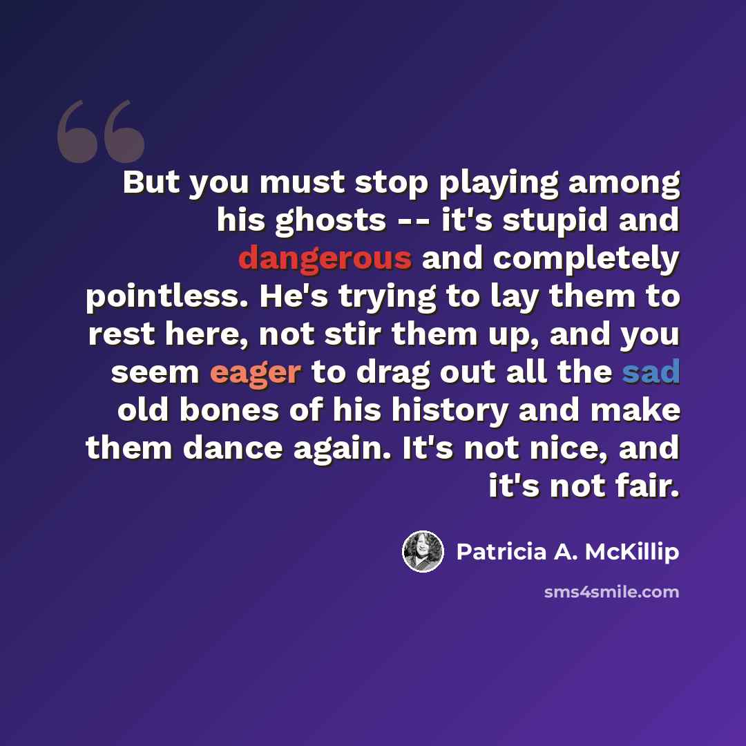 “But you must stop playing among his ghosts -- it's stupid and dangerous and completely pointless. He's trying to lay them to rest here, not stir them up, and you seem eager to drag out all the sad old bones of his history and make them dance again. It's not nice, and it's not fair.” quote by Patricia A. McKillip