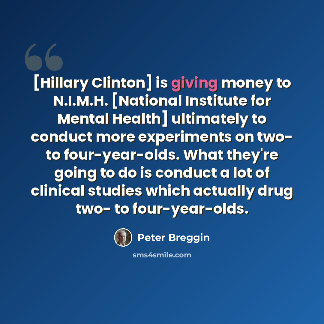 “[Hillary Clinton] is giving money to N.I.M.H. [National Institute for Mental Health] ultimately to conduct more experiments on two- to four-year-olds. What they're going to do is conduct a lot of clinical studies which actually drug two- to four-year-olds.” quote by Peter Breggin